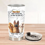 Forget Mother's Day We Woof You Every Day New Version - Personalized Tumbler Cup