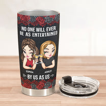 No One Will Ever Be As Entertained By Us As Us - Personalized Tumbler Cup